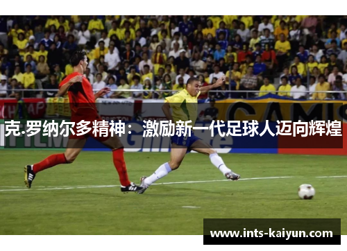 克.罗纳尔多精神:激励新一代足球人迈向辉煌 克.罗纳尔多精神:激励新一代足球人迈向辉煌